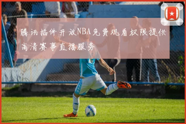 腾讯插件开放NBA免费观看权限提供高清赛事直播服务