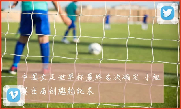 中国女足世界杯最终名次确定 小组赛出局创尴尬纪录