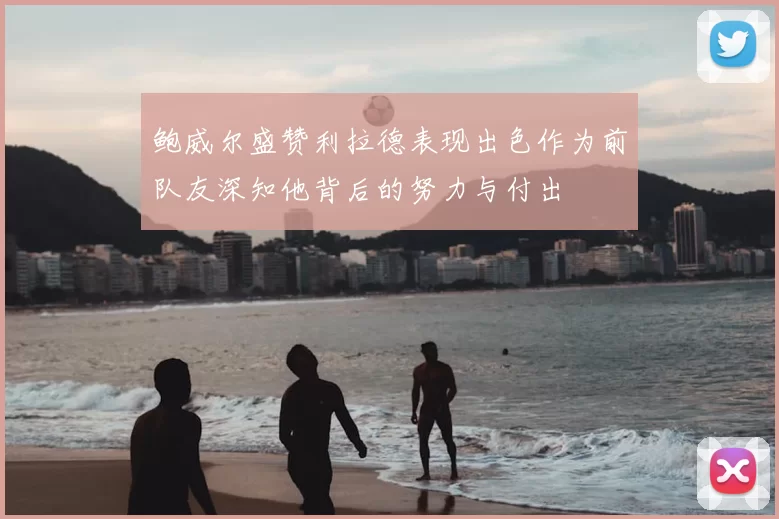 鲍威尔盛赞利拉德表现出色作为前队友深知他背后的努力与付出