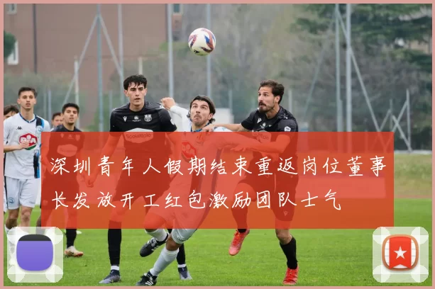 深圳青年人假期结束重返岗位董事长发放开工红包激励团队士气