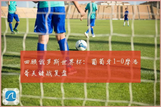 回顾俄罗斯世界杯：葡萄牙1-0摩洛哥关键战复盘