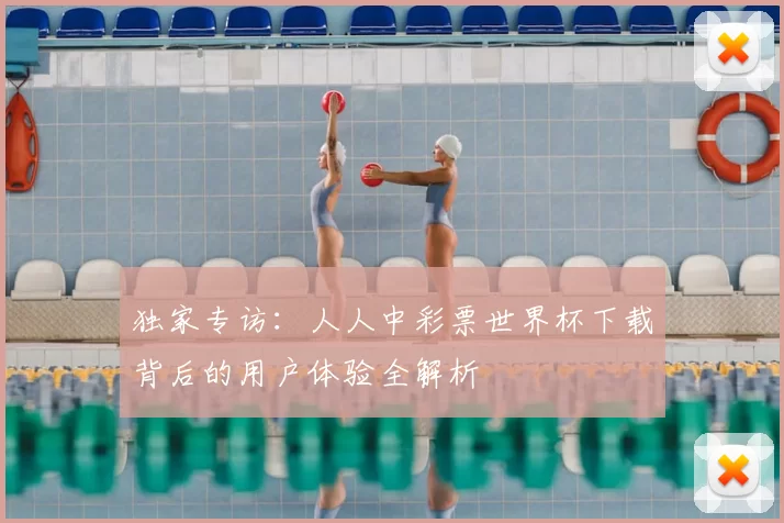 独家专访:人人中彩票世界杯下载背后的用户体验全解析