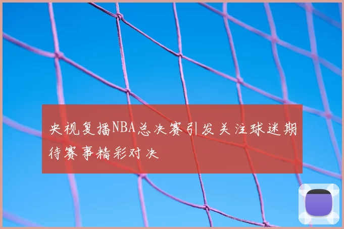 央视复播NBA总决赛引发关注球迷期待赛事精彩对决