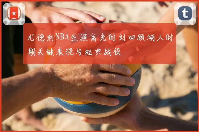 尤德利NBA生涯高光时刻回顾湖人时期关键表现与经典战役