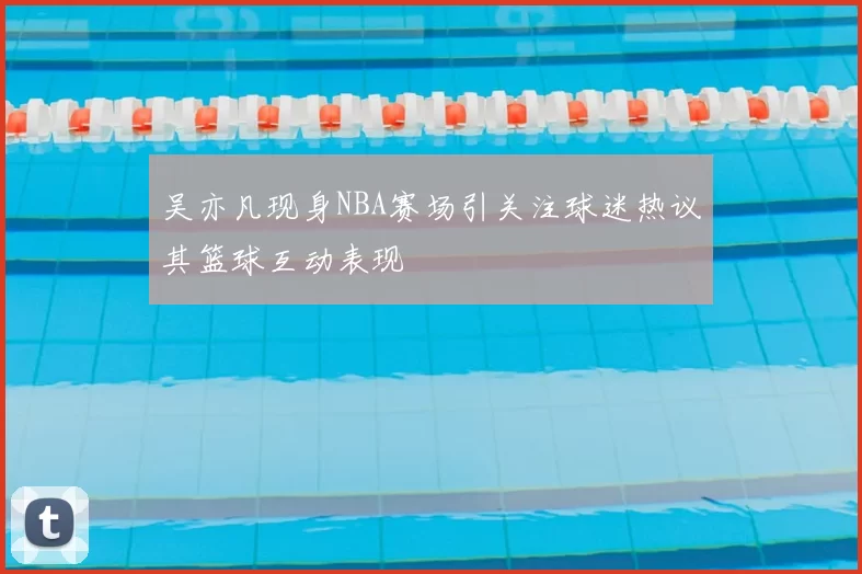 吴亦凡现身NBA赛场引关注球迷热议其篮球互动表现