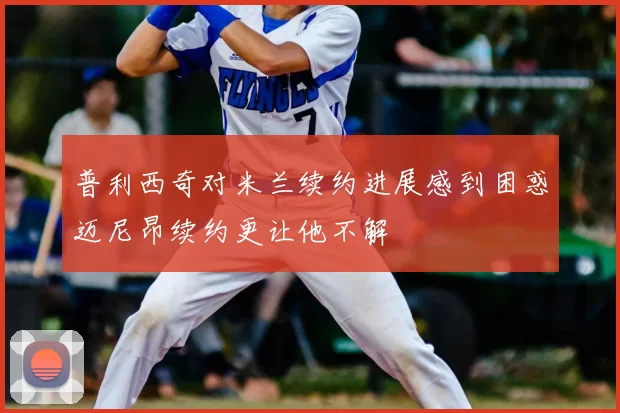 普利西奇对米兰续约进展感到困惑迈尼昂续约更让他不解