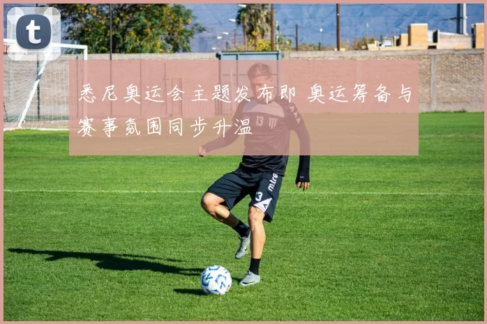 悉尼奥运会主题发布即 奥运筹备与赛事氛围同步升温