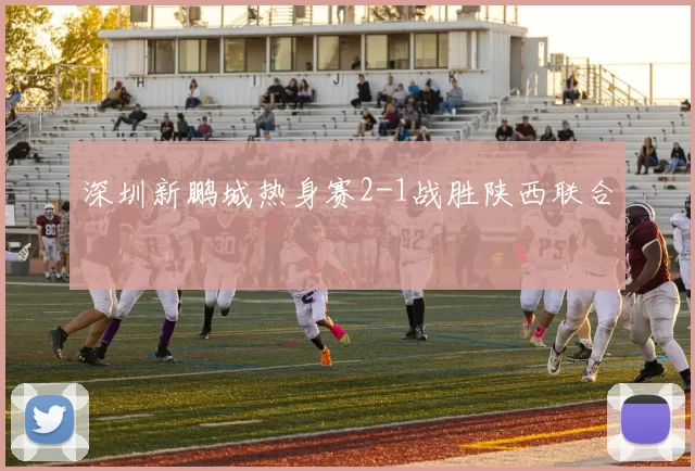 深圳新鹏城热身赛2-1战胜陕西联合