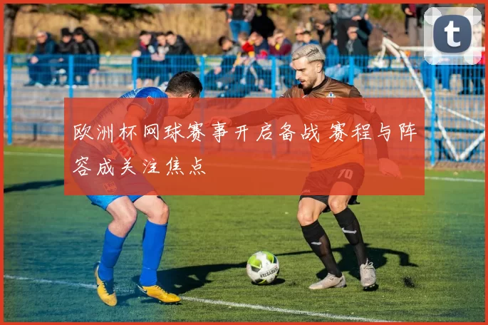 欧洲杯网球赛事开启备战 赛程与阵容成关注焦点