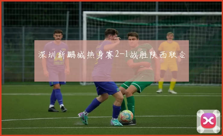 深圳新鹏城热身赛2-1战胜陕西联合